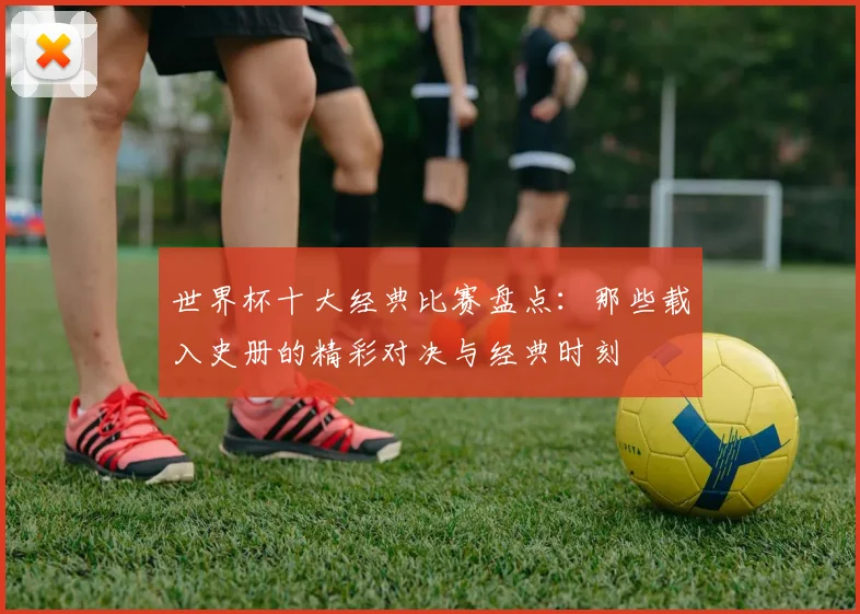 世界杯十大经典比赛盘点：那些载入史册的精彩对决与经典时刻