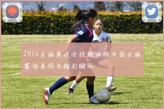 2016女排奥运会视频回顾中国女排赛场表现与精彩瞬间