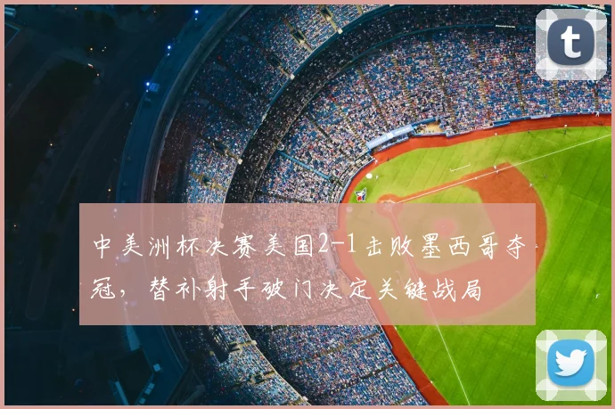 中美洲杯决赛美国2-1击败墨西哥夺冠，替补射手破门决定关键战局