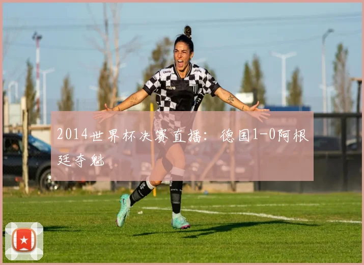 2014世界杯决赛直播:德国1-0阿根廷夺魁