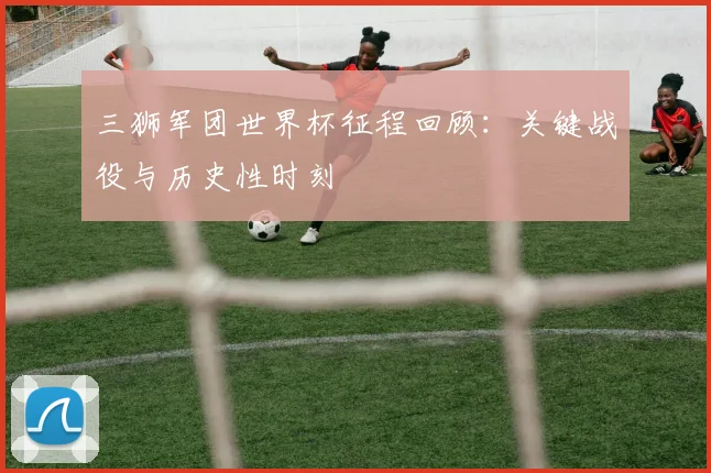 三狮军团世界杯征程回顾：关键战役与历史性时刻