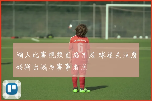 湖人比赛视频直播开启 球迷关注詹姆斯出战与赛事看点