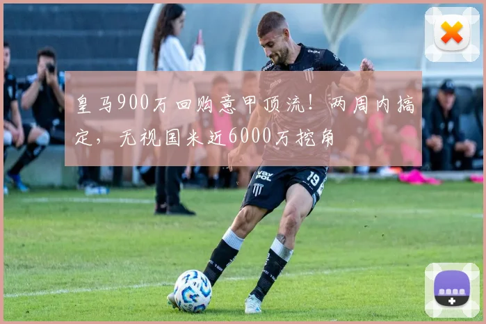 皇马900万回购意甲顶流！两周内搞定，无视国米近6000万挖角