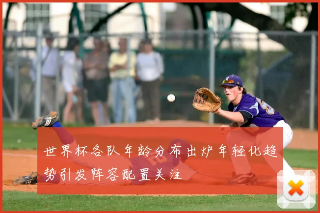 世界杯各队年龄分布出炉年轻化趋势引发阵容配置关注