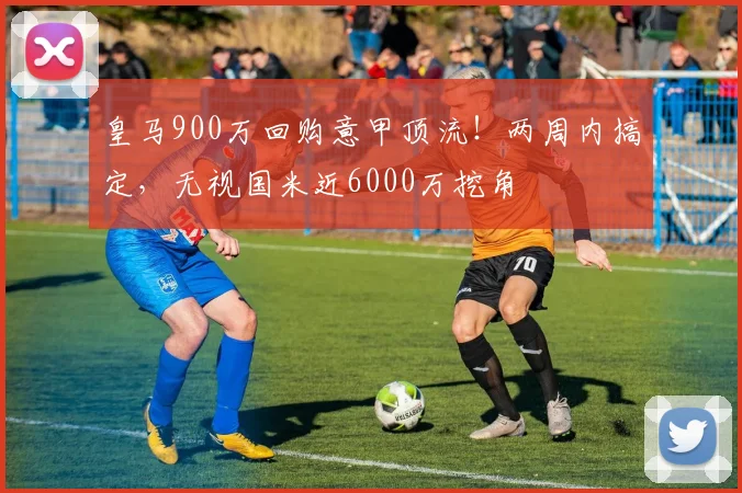 皇马900万回购意甲顶流！两周内搞定，无视国米近6000万挖角