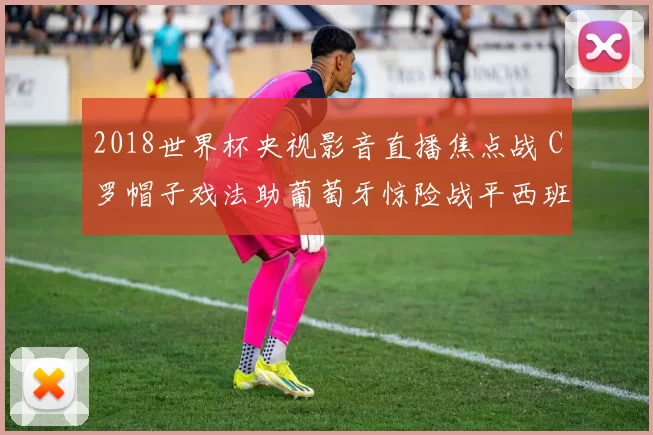 2018世界杯央视影音直播焦点战 C罗帽子戏法助葡萄牙惊险战平西班牙