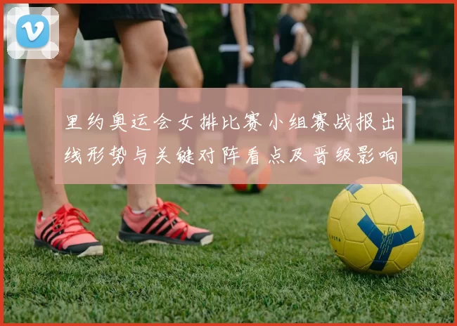 里约奥运会女排比赛小组赛战报出线形势与关键对阵看点及晋级影响