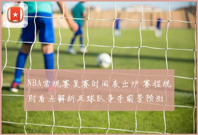 NBA常规赛复赛时间表出炉 赛程规则看点解析及球队争夺前景预测