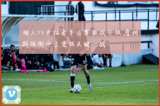 湖人vs开拓者季后赛激战升级 詹姆斯领衔冲击晋级关键一战