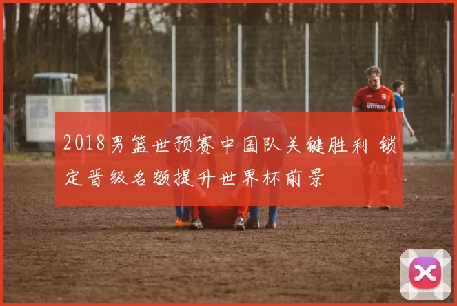 2018男篮世预赛中国队关键胜利 锁定晋级名额提升世界杯前景