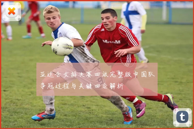 亚运会女排决赛回放完整版中国队争冠过程与关键回合解析