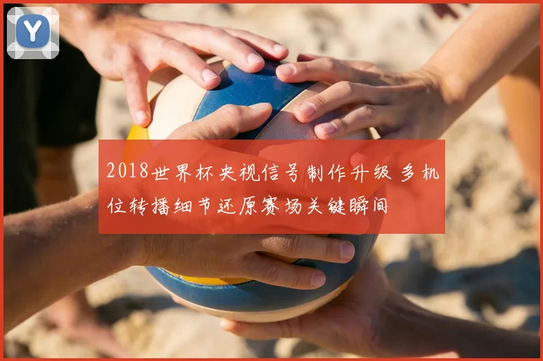 2018世界杯央视信号制作升级 多机位转播细节还原赛场关键瞬间