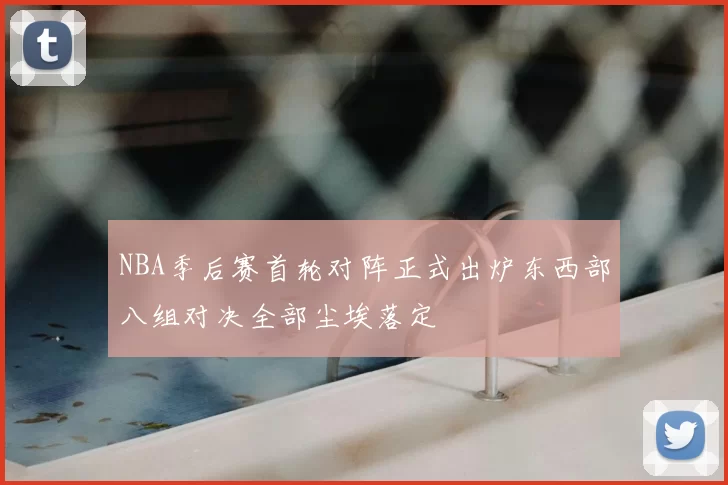 NBA季后赛首轮对阵正式出炉东西部八组对决全部尘埃落定