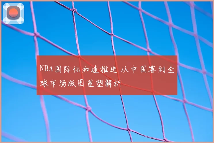 NBA国际化加速推进 从中国赛到全球市场版图重塑解析