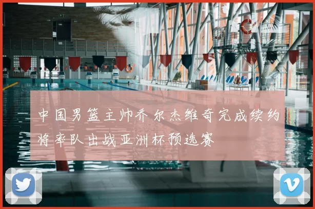 中国男篮主帅乔尔杰维奇完成续约将率队出战亚洲杯预选赛