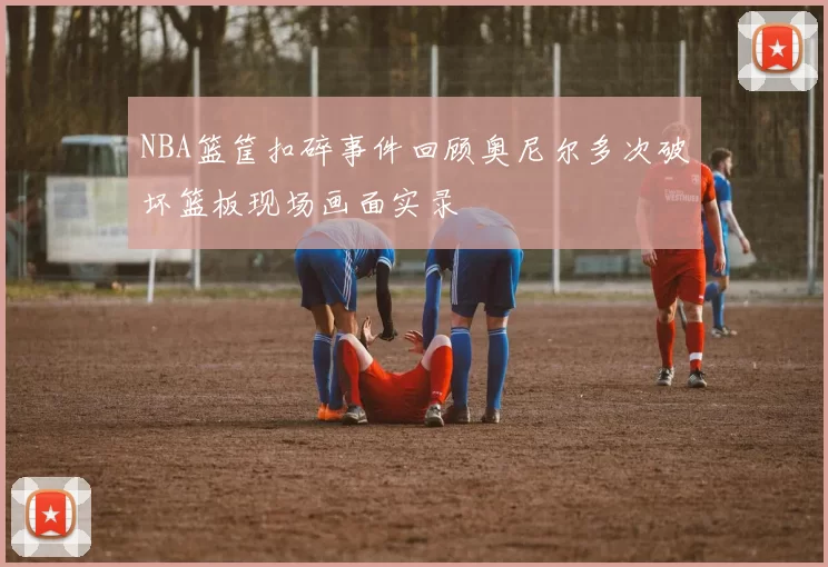 NBA篮筐扣碎事件回顾奥尼尔多次破坏篮板现场画面实录