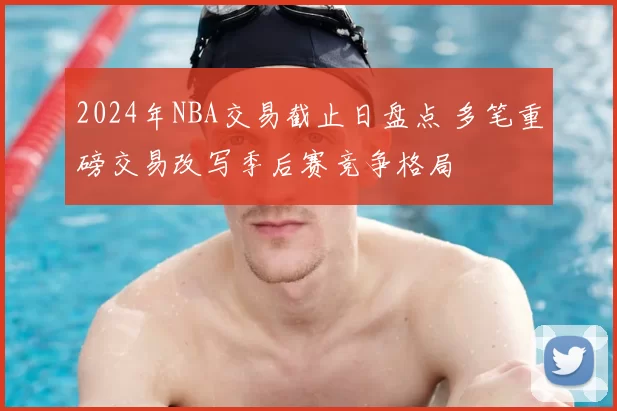2024年NBA交易截止日盘点 多笔重磅交易改写季后赛竞争格局