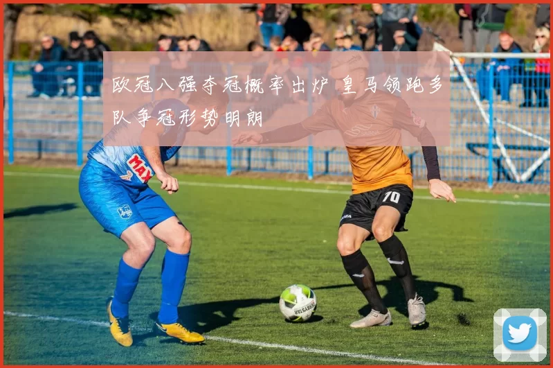 欧冠八强夺冠概率出炉 皇马领跑多队争冠形势明朗