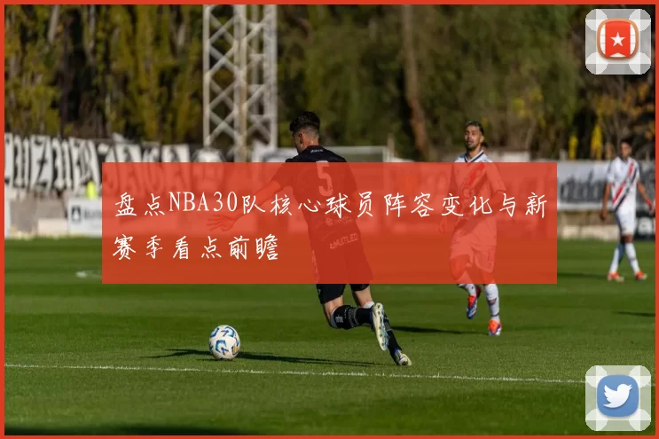 盘点NBA30队核心球员阵容变化与新赛季看点前瞻