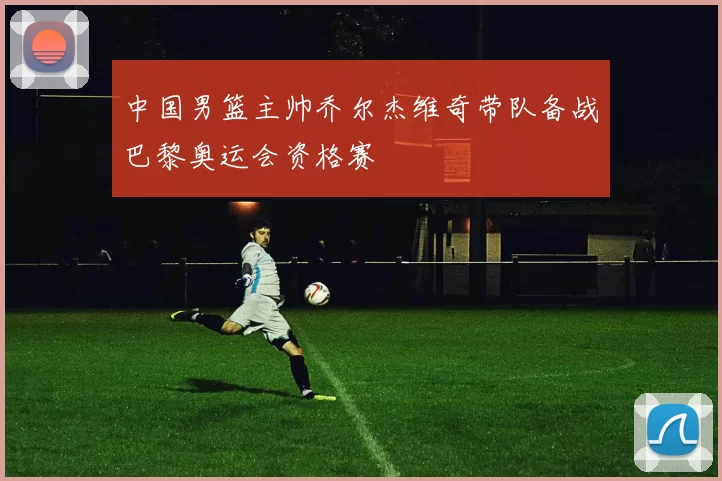 中国男篮主帅乔尔杰维奇带队备战巴黎奥运会资格赛