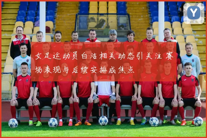 女足运动员白洁相关动态引关注 赛场表现与后续安排成焦点