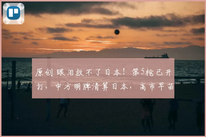 原创 眼泪救不了日本！第5枪已开打，中方明牌清算日本，高市早苗的选举豪赌，正让日本沦为国际笑柄