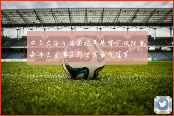 中国女排东京奥运再展锋芒攻防兼备冲击金牌梦想续写霸气篇章