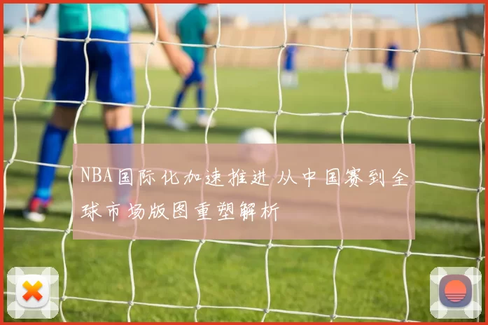 NBA国际化加速推进 从中国赛到全球市场版图重塑解析