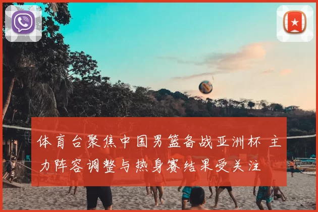 体育台聚焦中国男篮备战亚洲杯 主力阵容调整与热身赛结果受关注