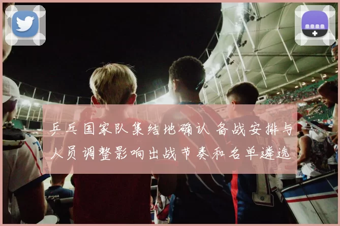 乒乓国家队集结地确认 备战安排与人员调整影响出战节奏和名单遴选