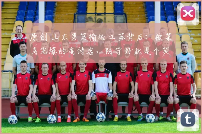 原创 山东男篮输给江苏背后：被菜鸟完爆的高诗岩，防守好就是个笑话