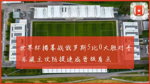 世界杯揭幕战俄罗斯5比0大胜对手 东道主攻防提速成晋级看点