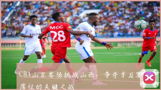 CBA山东客场挑战山西，争夺季后赛席位的关键之战