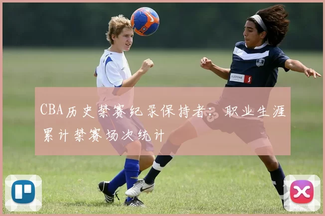 CBA历史禁赛纪录保持者：职业生涯累计禁赛场次统计