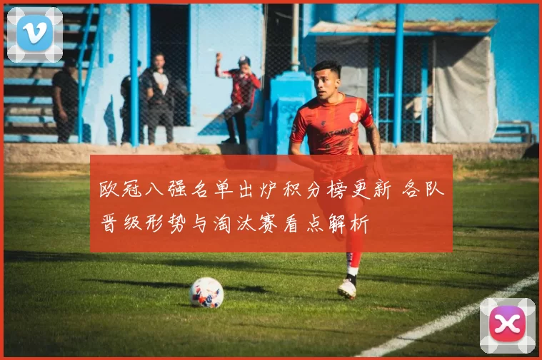 欧冠八强名单出炉积分榜更新 各队晋级形势与淘汰赛看点解析