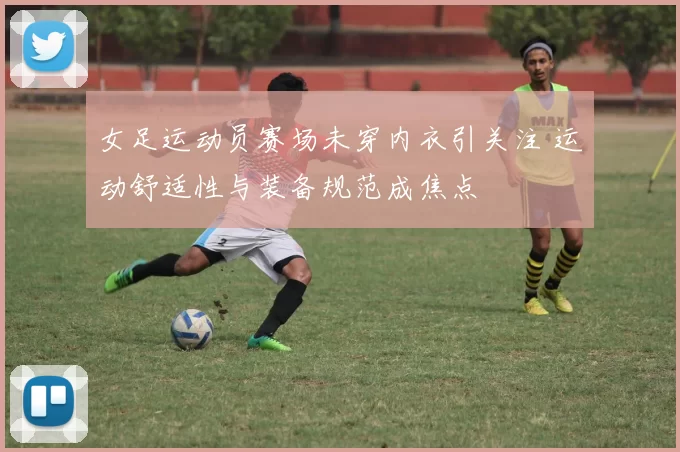 女足运动员赛场未穿内衣引关注 运动舒适性与装备规范成焦点
