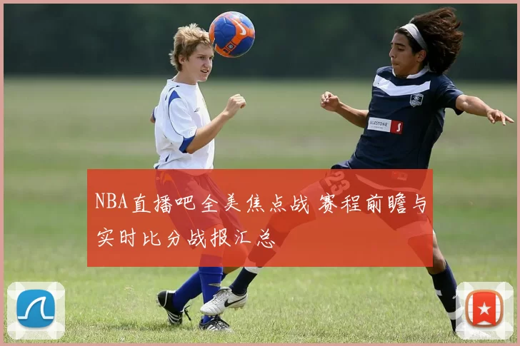 NBA直播吧全美焦点战 赛程前瞻与实时比分战报汇总