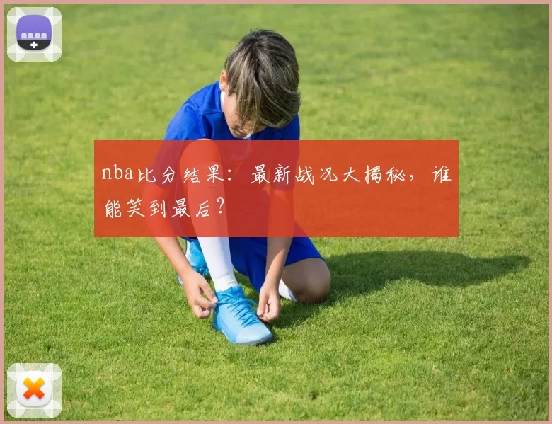 nba比分结果：最新战况大揭秘，谁能笑到最后？