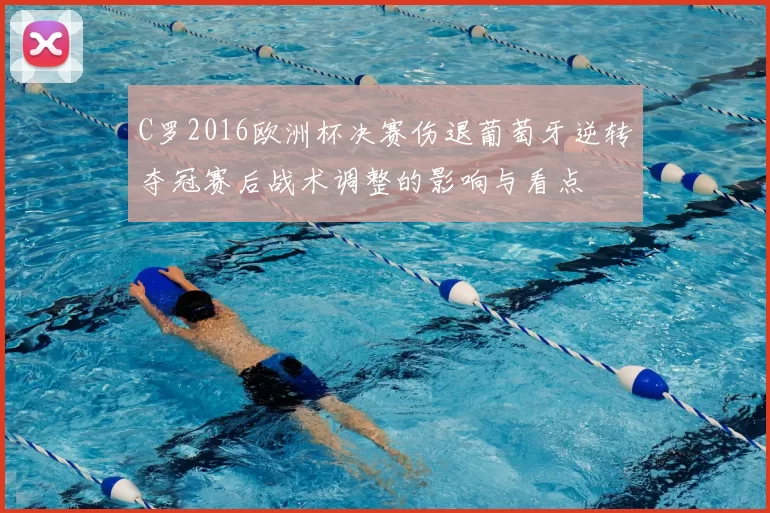 C罗2016欧洲杯决赛伤退葡萄牙逆转夺冠赛后战术调整的影响与看点