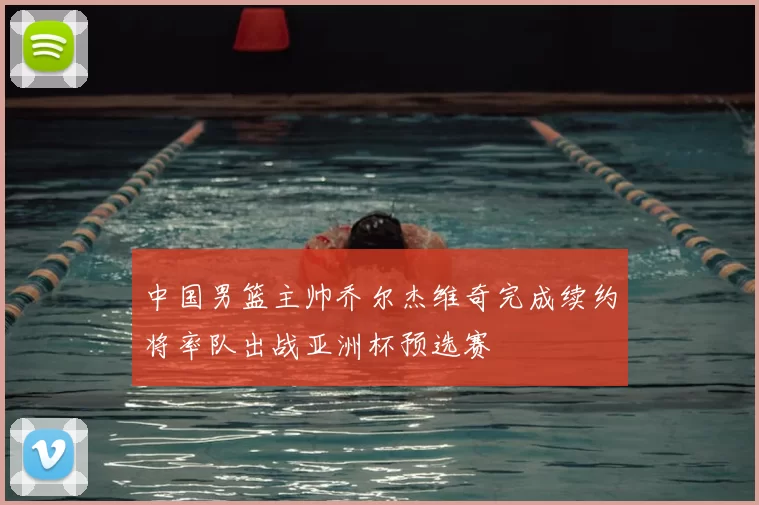 中国男篮主帅乔尔杰维奇完成续约将率队出战亚洲杯预选赛