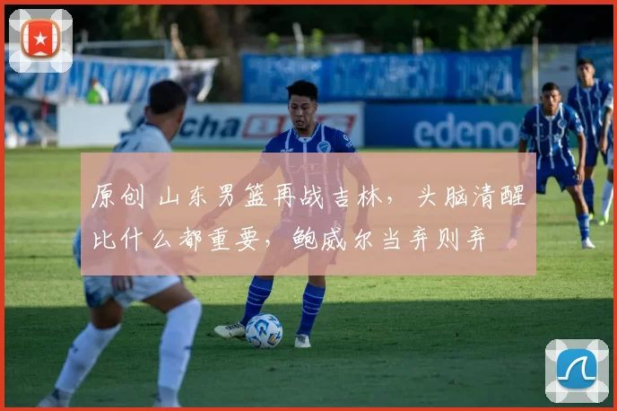 原创 山东男篮再战吉林，头脑清醒比什么都重要，鲍威尔当弃则弃