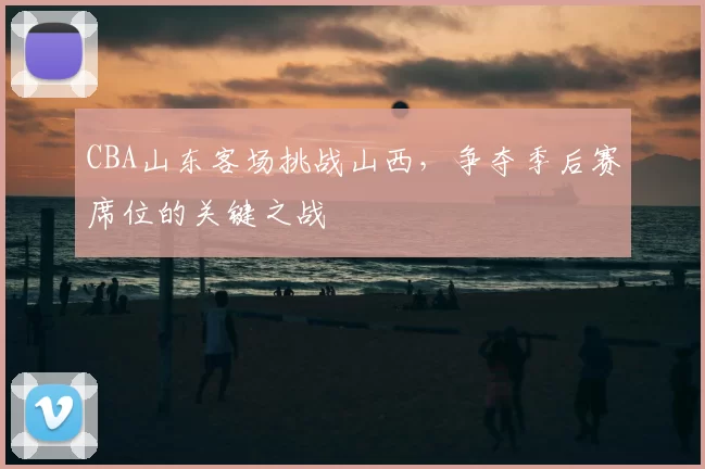 CBA山东客场挑战山西，争夺季后赛席位的关键之战